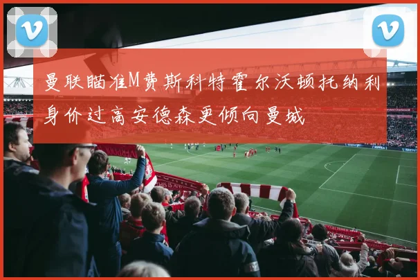 曼联瞄准M费斯科特霍尔沃顿托纳利身价过高安德森更倾向曼城