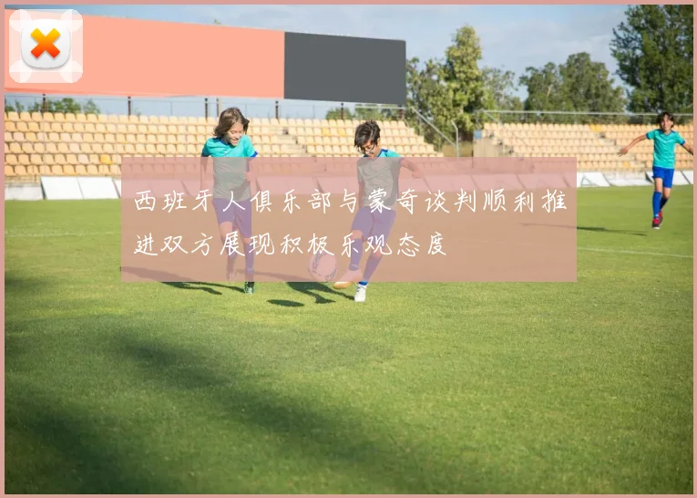 西班牙人俱乐部与蒙奇谈判顺利推进双方展现积极乐观态度