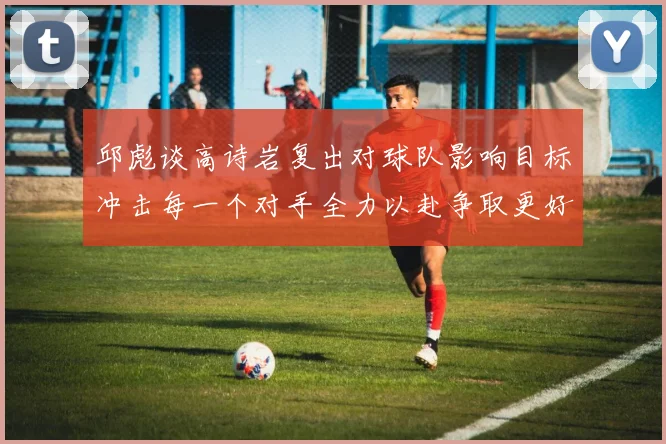 邱彪谈高诗岩复出对球队影响目标冲击每一个对手全力以赴争取更好成绩