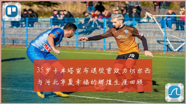 35岁卡库塔宣布退役曾效力切尔西与河北华夏幸福的辉煌生涯回顾