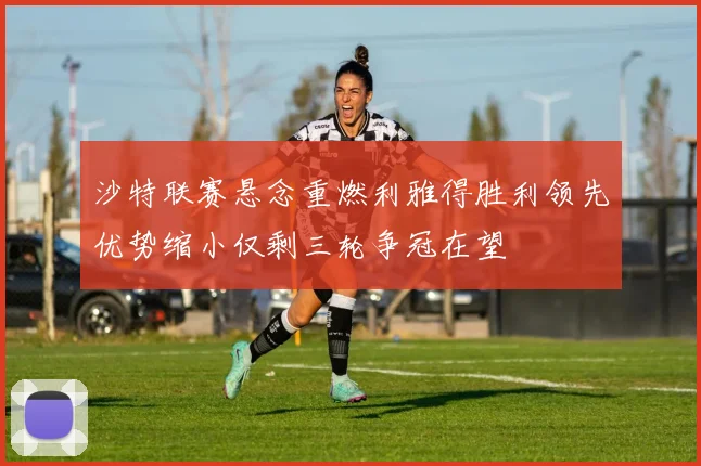 沙特联赛悬念重燃利雅得胜利领先优势缩小仅剩三轮争冠在望