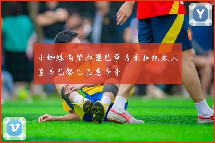 小蜘蛛渴望加盟巴萨马竞拒绝放人皇马巴黎已无意争夺