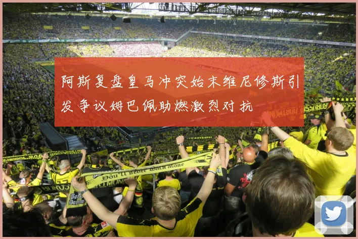 阿斯复盘皇马冲突始末维尼修斯引发争议姆巴佩助燃激烈对抗