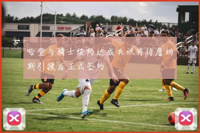 哈登与骑士续约达成共识将待詹姆斯引援后正式签约