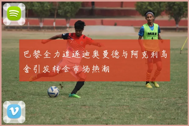 巴黎全力追逐迪奥曼德与阿克利乌舍引发转会市场热潮